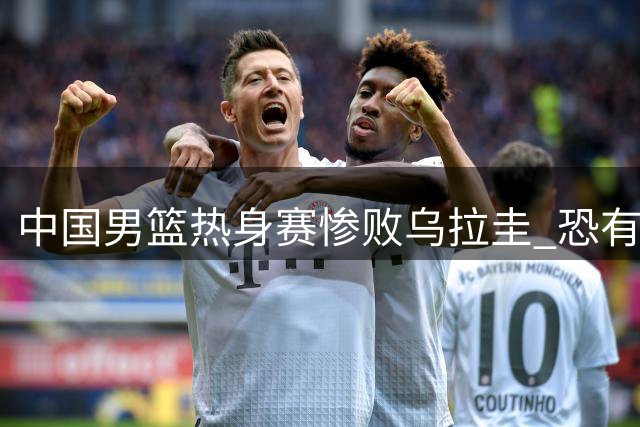 中国男篮热身赛惨败乌拉圭 恐有四将无缘世预赛